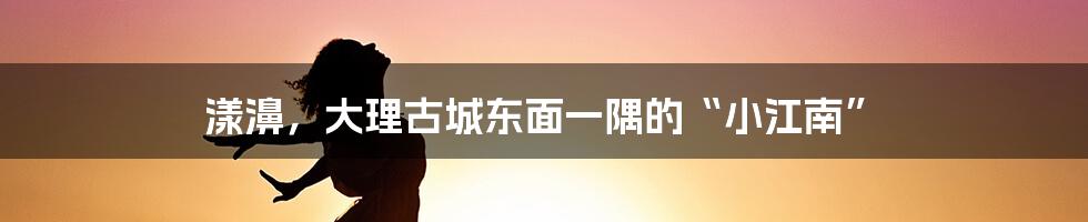 漾濞，大理古城东面一隅的“小江南”