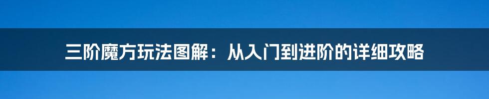 三阶魔方玩法图解：从入门到进阶的详细攻略