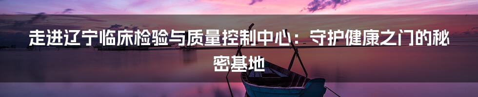 走进辽宁临床检验与质量控制中心：守护健康之门的秘密基地