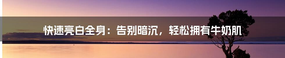 快速亮白全身：告别暗沉，轻松拥有牛奶肌