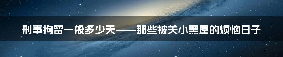 刑事拘留一般多少天——那些被关小黑屋的烦恼日子