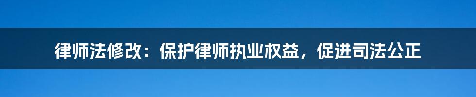 律师法修改：保护律师执业权益，促进司法公正