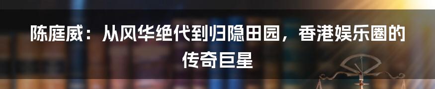 陈庭威：从风华绝代到归隐田园，香港娱乐圈的传奇巨星