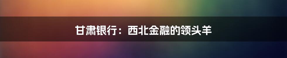 甘肃银行：西北金融的领头羊