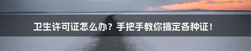 卫生许可证怎么办？手把手教你搞定各种证！