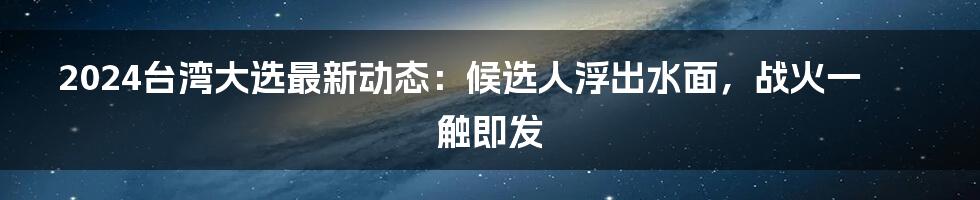 2024台湾大选最新动态：候选人浮出水面，战火一触即发