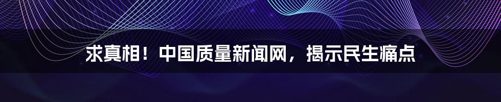 求真相！中国质量新闻网，揭示民生痛点