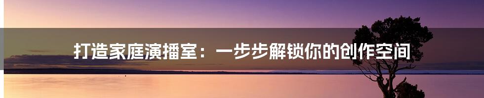 打造家庭演播室：一步步解锁你的创作空间