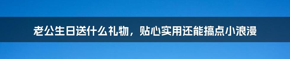 老公生日送什么礼物，贴心实用还能搞点小浪漫