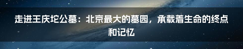 走进王庆坨公墓：北京最大的墓园，承载着生命的终点和记忆