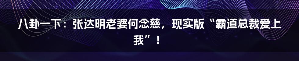 八卦一下：张达明老婆何念慈，现实版“霸道总裁爱上我”！