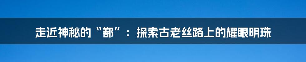 走近神秘的“鄯”：探索古老丝路上的耀眼明珠