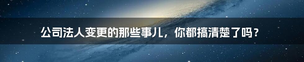 公司法人变更的那些事儿，你都搞清楚了吗？