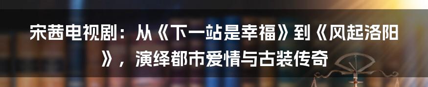 宋茜电视剧：从《下一站是幸福》到《风起洛阳》，演绎都市爱情与古装传奇