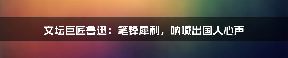 文坛巨匠鲁迅：笔锋犀利，呐喊出国人心声