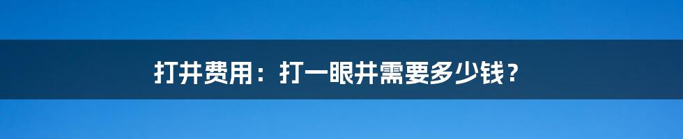 打井费用：打一眼井需要多少钱？