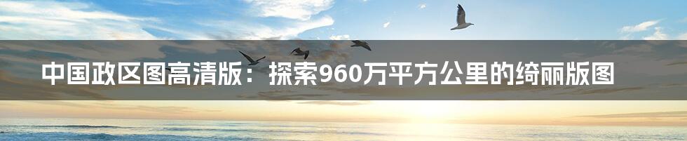 中国政区图高清版：探索960万平方公里的绮丽版图