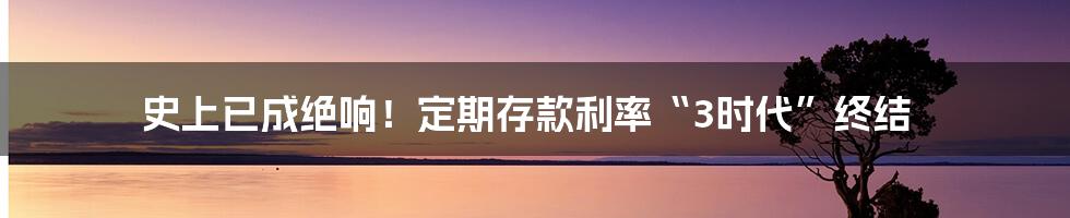 史上已成绝响！定期存款利率“3时代”终结