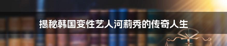 揭秘韩国变性艺人河莉秀的传奇人生