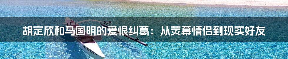 胡定欣和马国明的爱恨纠葛：从荧幕情侣到现实好友