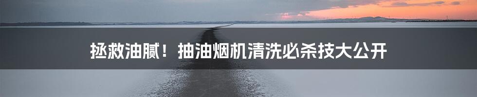 拯救油腻！抽油烟机清洗必杀技大公开