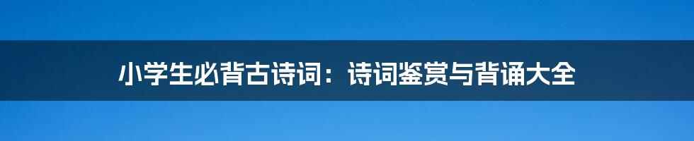 小学生必背古诗词：诗词鉴赏与背诵大全