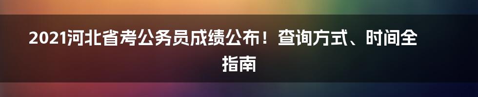 2021河北省考公务员成绩公布！查询方式、时间全指南