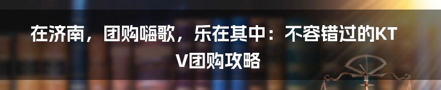 在济南，团购嗨歌，乐在其中：不容错过的KTV团购攻略