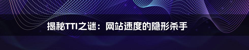 揭秘TTI之谜：网站速度的隐形杀手