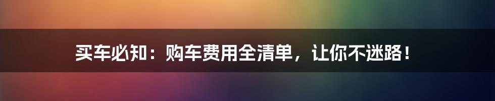 买车必知：购车费用全清单，让你不迷路！