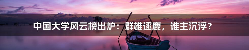 中国大学风云榜出炉：群雄逐鹿，谁主沉浮？