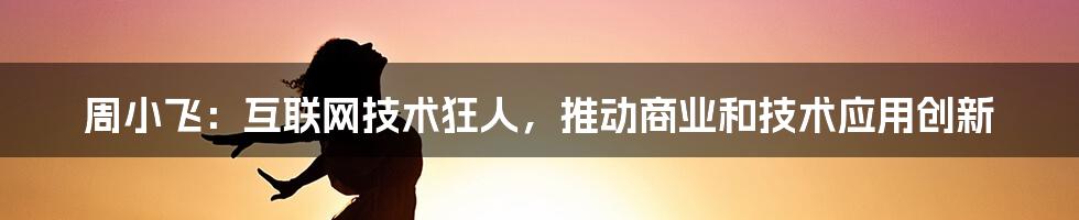 周小飞：互联网技术狂人，推动商业和技术应用创新