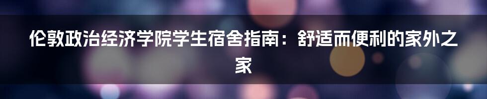 伦敦政治经济学院学生宿舍指南：舒适而便利的家外之家