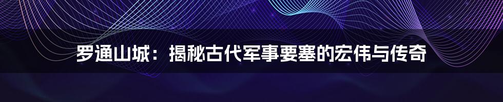 罗通山城：揭秘古代军事要塞的宏伟与传奇