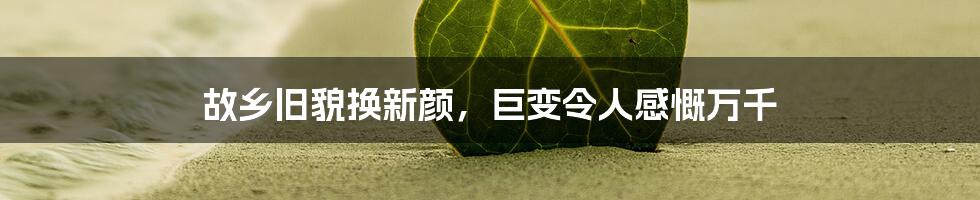 故乡旧貌换新颜，巨变令人感慨万千