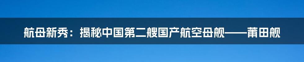 航母新秀：揭秘中国第二艘国产航空母舰——莆田舰