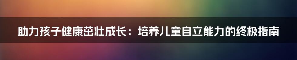 助力孩子健康茁壮成长：培养儿童自立能力的终极指南