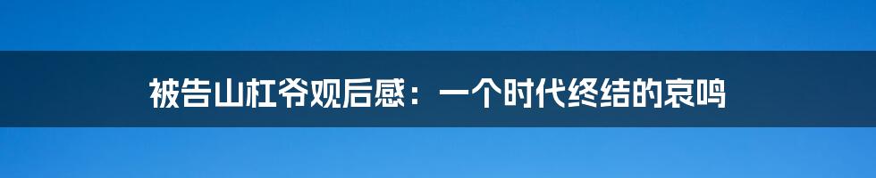 被告山杠爷观后感：一个时代终结的哀鸣