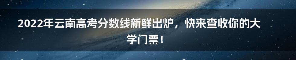 2022年云南高考分数线新鲜出炉，快来查收你的大学门票！