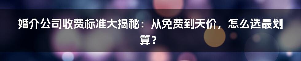 婚介公司收费标准大揭秘：从免费到天价，怎么选最划算？