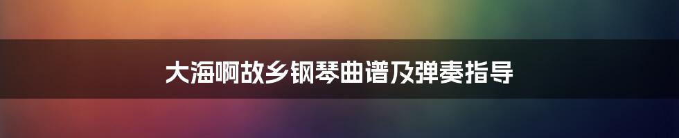 大海啊故乡钢琴曲谱及弹奏指导