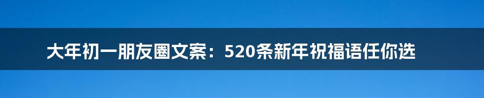 大年初一朋友圈文案：520条新年祝福语任你选