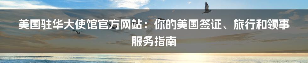 美国驻华大使馆官方网站：你的美国签证、旅行和领事服务指南