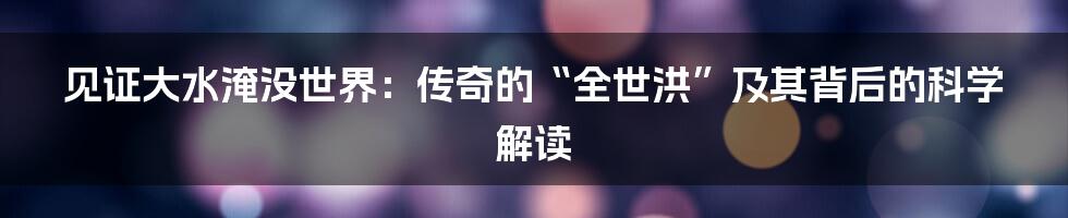 见证大水淹没世界：传奇的“全世洪”及其背后的科学解读