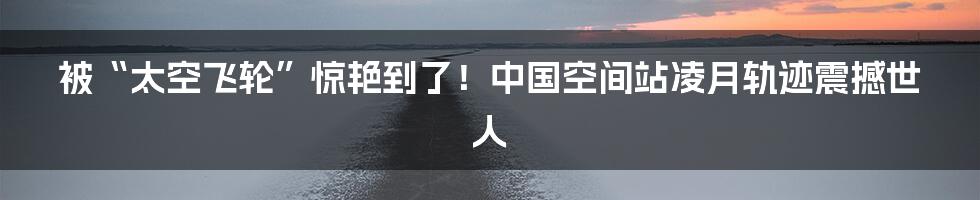 被“太空飞轮”惊艳到了！中国空间站凌月轨迹震撼世人