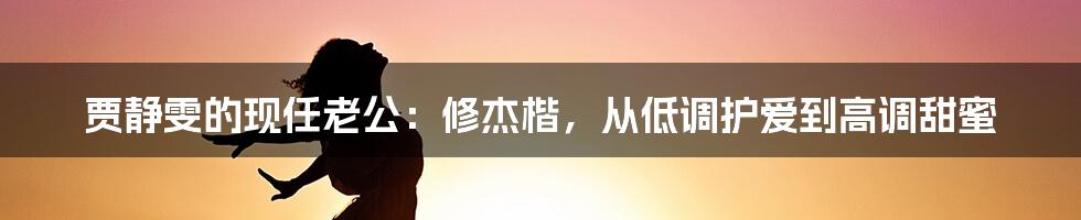 贾静雯的现任老公：修杰楷，从低调护爱到高调甜蜜