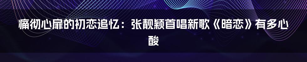 痛彻心扉的初恋追忆：张靓颖首唱新歌《暗恋》有多心酸