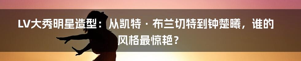 LV大秀明星造型：从凯特·布兰切特到钟楚曦，谁的风格最惊艳？