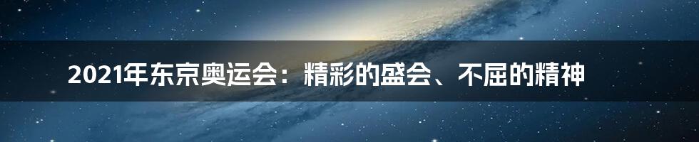 2021年东京奥运会：精彩的盛会、不屈的精神