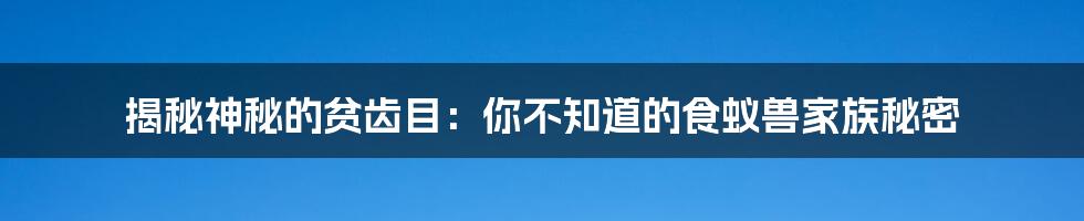 揭秘神秘的贫齿目：你不知道的食蚁兽家族秘密